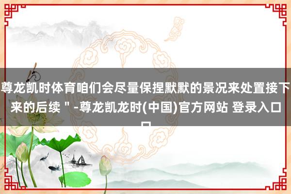 尊龙凯时体育咱们会尽量保捏默默的景况来处置接下来的后续＂-尊龙凯龙时(中国)官方网站 登录入口