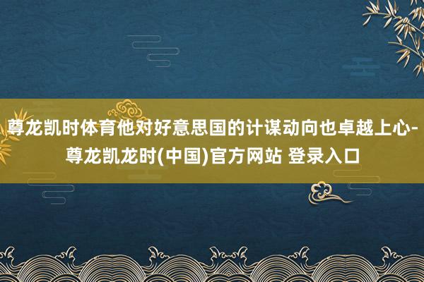 尊龙凯时体育他对好意思国的计谋动向也卓越上心-尊龙凯龙时(中国)官方网站 登录入口