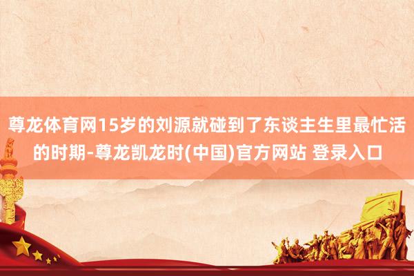 尊龙体育网15岁的刘源就碰到了东谈主生里最忙活的时期-尊龙凯龙时(中国)官方网站 登录入口