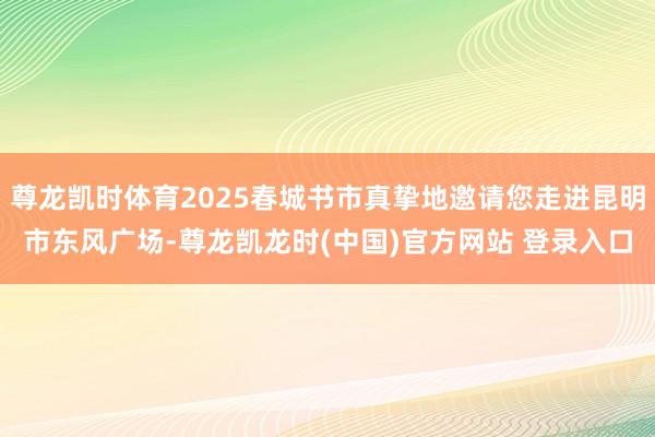 尊龙凯时体育2025春城书市真挚地邀请您走进昆明市东风广场-尊龙凯龙时(中国)官方网站 登录入口