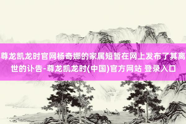 尊龙凯龙时官网杨奇娜的家属短暂在网上发布了其离世的讣告-尊龙凯龙时(中国)官方网站 登录入口