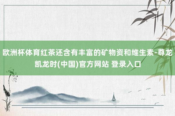欧洲杯体育红茶还含有丰富的矿物资和维生素-尊龙凯龙时(中国)官方网站 登录入口