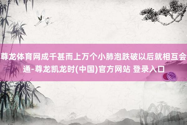 尊龙体育网成千甚而上万个小肺泡跌破以后就相互会通-尊龙凯龙时(中国)官方网站 登录入口