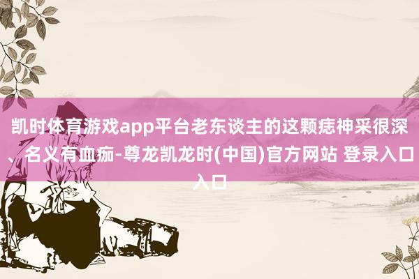 凯时体育游戏app平台老东谈主的这颗痣神采很深、名义有血痂-尊龙凯龙时(中国)官方网站 登录入口