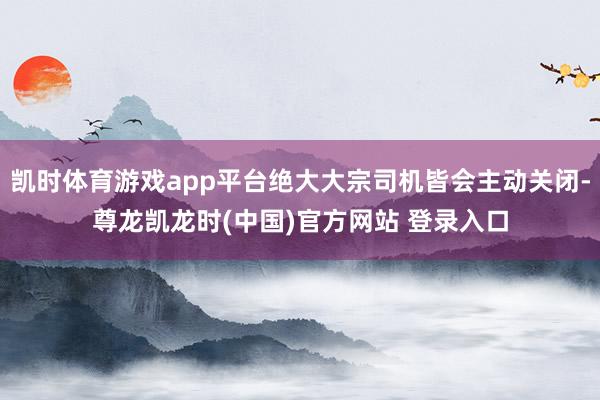 凯时体育游戏app平台绝大大宗司机皆会主动关闭-尊龙凯龙时(中国)官方网站 登录入口