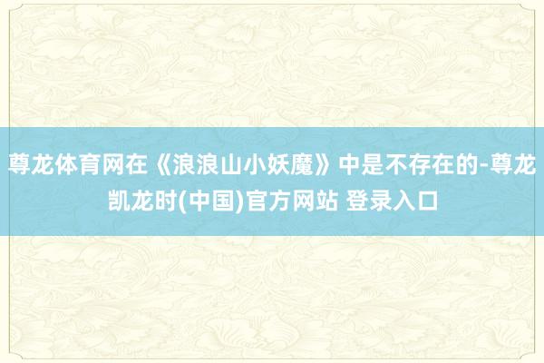 尊龙体育网在《浪浪山小妖魔》中是不存在的-尊龙凯龙时(中国)官方网站 登录入口