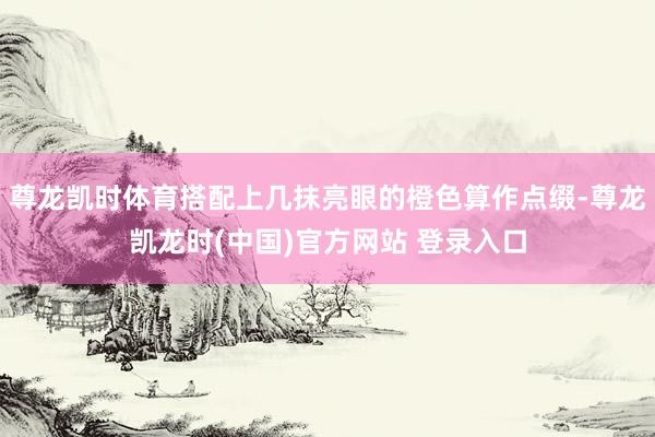 尊龙凯时体育搭配上几抹亮眼的橙色算作点缀-尊龙凯龙时(中国)官方网站 登录入口