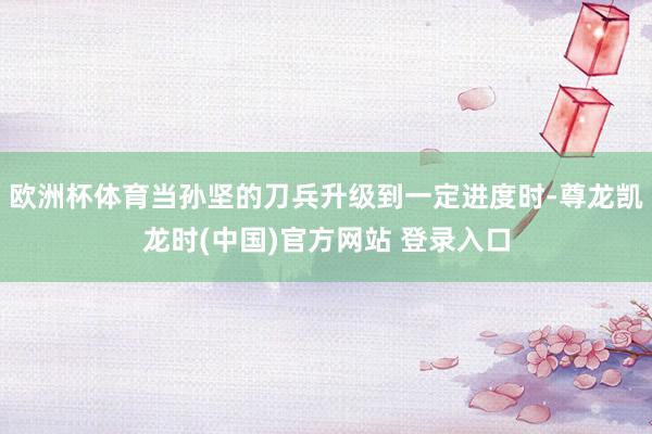 欧洲杯体育当孙坚的刀兵升级到一定进度时-尊龙凯龙时(中国)官方网站 登录入口