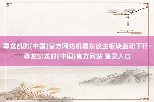 尊龙凯时(中国)官方网站机器东谈主板块轰动下行-尊龙凯龙时(中国)官方网站 登录入口