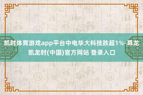 凯时体育游戏app平台中电华大科技跌超1%-尊龙凯龙时(中国)官方网站 登录入口