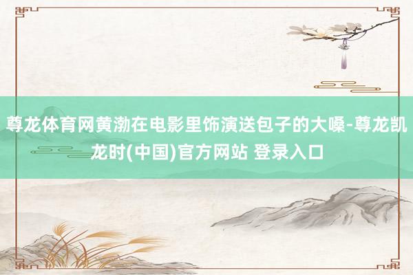 尊龙体育网黄渤在电影里饰演送包子的大嗓-尊龙凯龙时(中国)官方网站 登录入口