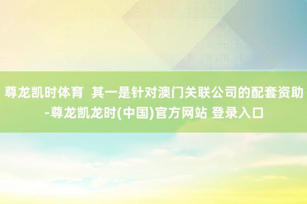 尊龙凯时体育  其一是针对澳门关联公司的配套资助-尊龙凯龙时(中国)官方网站 登录入口