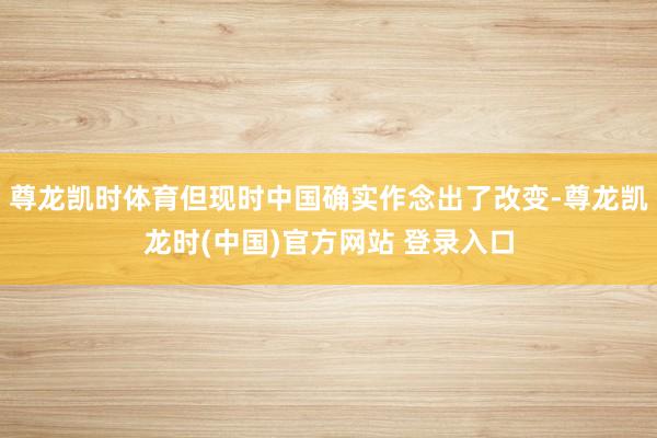 尊龙凯时体育但现时中国确实作念出了改变-尊龙凯龙时(中国)官方网站 登录入口