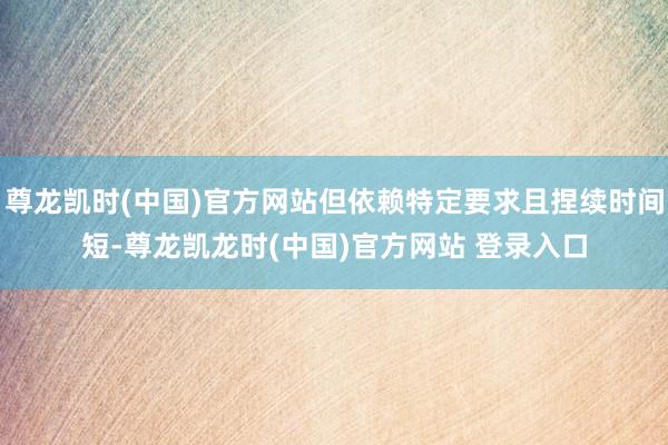 尊龙凯时(中国)官方网站但依赖特定要求且捏续时间短-尊龙凯龙时(中国)官方网站 登录入口