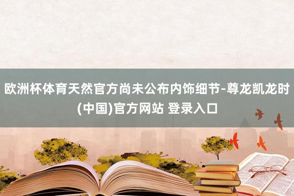 欧洲杯体育天然官方尚未公布内饰细节-尊龙凯龙时(中国)官方网站 登录入口