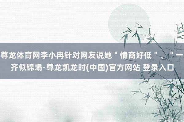 尊龙体育网李小冉针对网友说她＂情商好低＂、＂一齐似锦塌-尊龙凯龙时(中国)官方网站 登录入口