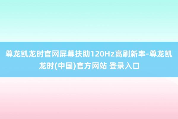 尊龙凯龙时官网屏幕扶助120Hz高刷新率-尊龙凯龙时(中国)官方网站 登录入口