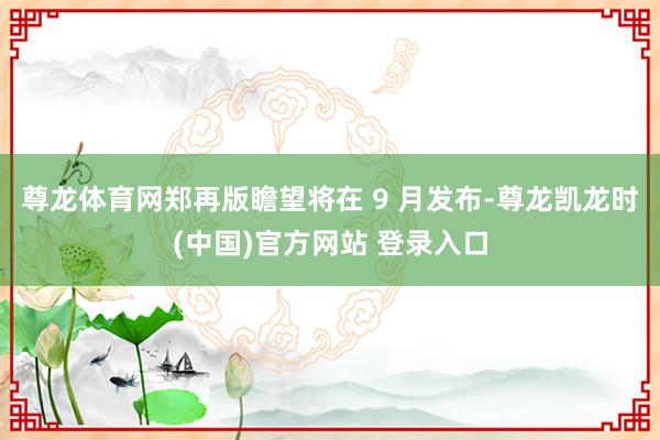 尊龙体育网郑再版瞻望将在 9 月发布-尊龙凯龙时(中国)官方网站 登录入口