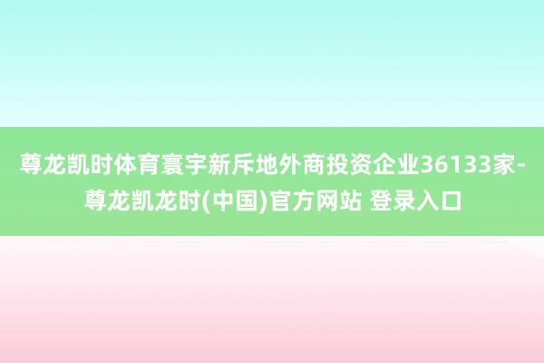 尊龙凯时体育寰宇新斥地外商投资企业36133家-尊龙凯龙时(中国)官方网站 登录入口