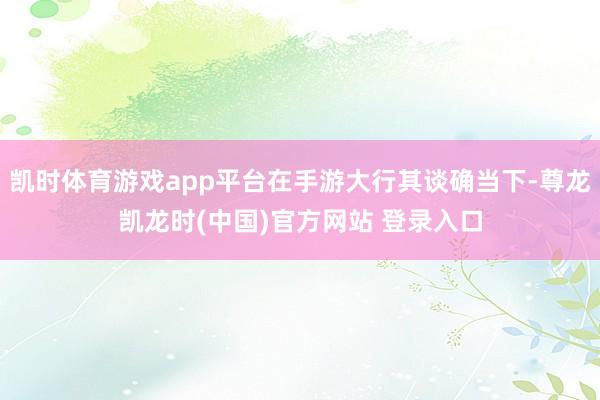 凯时体育游戏app平台在手游大行其谈确当下-尊龙凯龙时(中国)官方网站 登录入口
