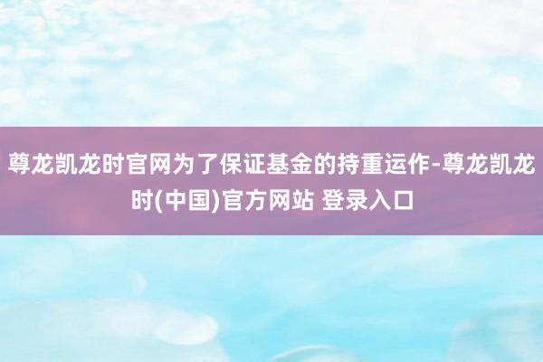 尊龙凯龙时官网为了保证基金的持重运作-尊龙凯龙时(中国)官方网站 登录入口