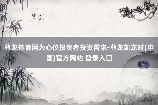 尊龙体育网为心仪投资者投资需求-尊龙凯龙时(中国)官方网站 登录入口