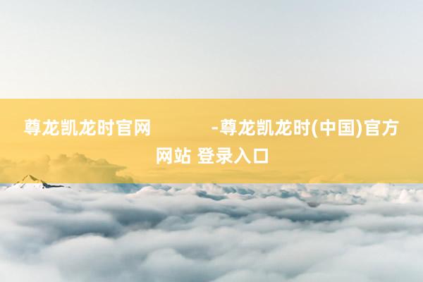 尊龙凯龙时官网            -尊龙凯龙时(中国)官方网站 登录入口