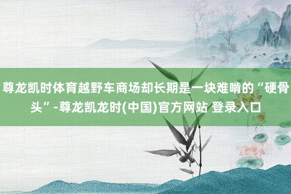 尊龙凯时体育越野车商场却长期是一块难啃的“硬骨头”-尊龙凯龙时(中国)官方网站 登录入口