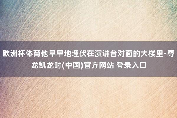 欧洲杯体育他早早地埋伏在演讲台对面的大楼里-尊龙凯龙时(中国)官方网站 登录入口
