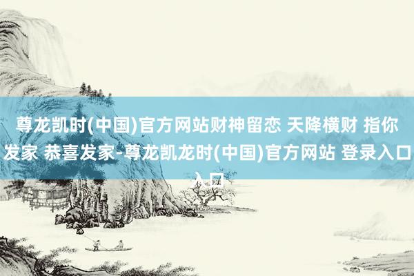 尊龙凯时(中国)官方网站财神留恋 天降横财 指你发家 恭喜发家-尊龙凯龙时(中国)官方网站 登录入口