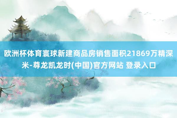 欧洲杯体育寰球新建商品房销售面积21869万精深米-尊龙凯龙时(中国)官方网站 登录入口