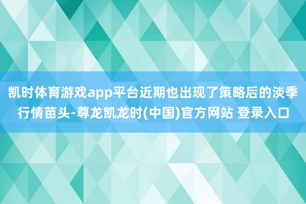 凯时体育游戏app平台近期也出现了策略后的淡季行情苗头-尊龙凯龙时(中国)官方网站 登录入口