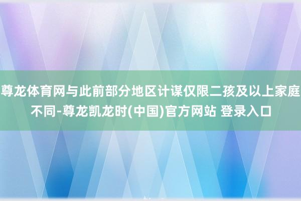 尊龙体育网与此前部分地区计谋仅限二孩及以上家庭不同-尊龙凯龙时(中国)官方网站 登录入口