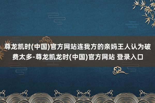 尊龙凯时(中国)官方网站连我方的亲妈王人认为破费太多-尊龙凯龙时(中国)官方网站 登录入口