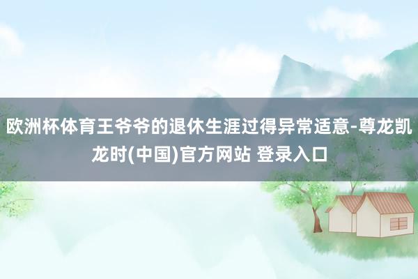 欧洲杯体育王爷爷的退休生涯过得异常适意-尊龙凯龙时(中国)官方网站 登录入口