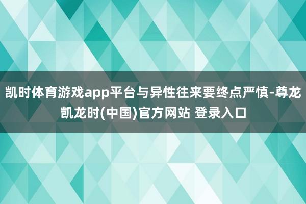 凯时体育游戏app平台与异性往来要终点严慎-尊龙凯龙时(中国)官方网站 登录入口