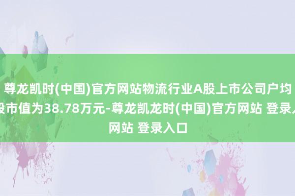 尊龙凯时(中国)官方网站物流行业A股上市公司户均执股市值为38.78万元-尊龙凯龙时(中国)官方网站 登录入口