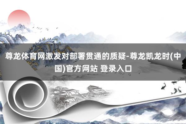 尊龙体育网激发对部署贯通的质疑-尊龙凯龙时(中国)官方网站 登录入口
