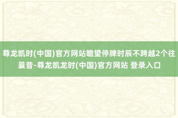 尊龙凯时(中国)官方网站瞻望停牌时辰不跨越2个往曩昔-尊龙凯龙时(中国)官方网站 登录入口