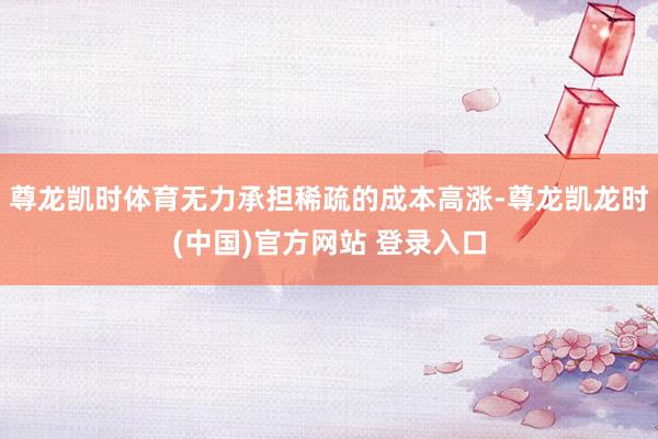 尊龙凯时体育无力承担稀疏的成本高涨-尊龙凯龙时(中国)官方网站 登录入口
