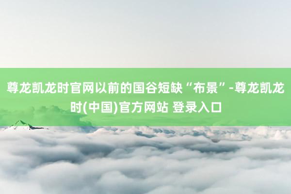 尊龙凯龙时官网以前的国谷短缺“布景”-尊龙凯龙时(中国)官方网站 登录入口