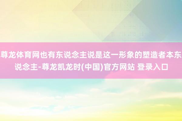 尊龙体育网也有东说念主说是这一形象的塑造者本东说念主-尊龙凯龙时(中国)官方网站 登录入口