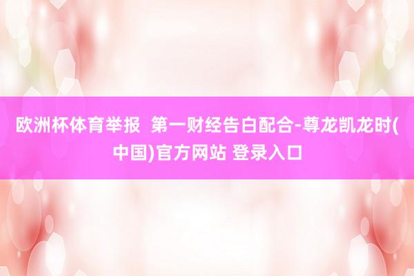 欧洲杯体育举报  第一财经告白配合-尊龙凯龙时(中国)官方网站 登录入口