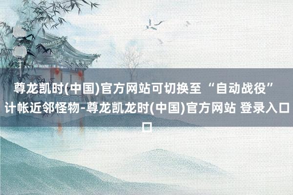 尊龙凯时(中国)官方网站可切换至 “自动战役” 计帐近邻怪物-尊龙凯龙时(中国)官方网站 登录入口