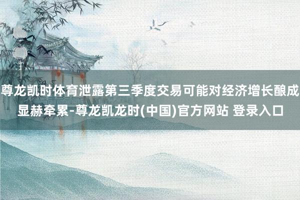 尊龙凯时体育泄露第三季度交易可能对经济增长酿成显赫牵累-尊龙凯龙时(中国)官方网站 登录入口