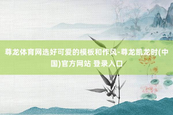 尊龙体育网选好可爱的模板和作风-尊龙凯龙时(中国)官方网站 登录入口