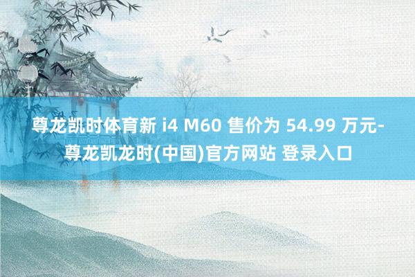 尊龙凯时体育新 i4 M60 售价为 54.99 万元-尊龙凯龙时(中国)官方网站 登录入口