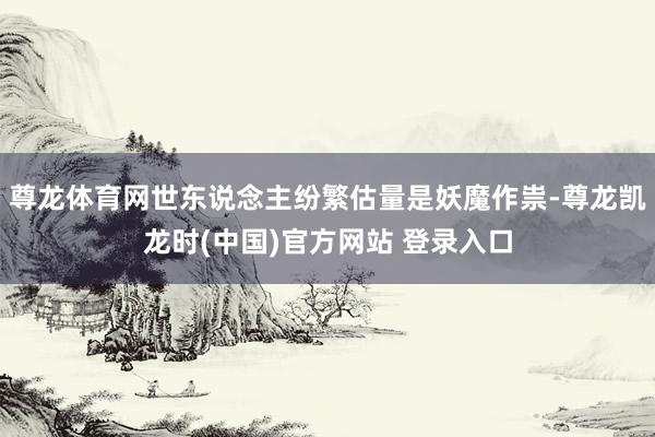 尊龙体育网世东说念主纷繁估量是妖魔作祟-尊龙凯龙时(中国)官方网站 登录入口