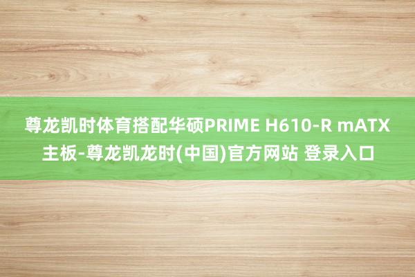 尊龙凯时体育搭配华硕PRIME H610-R mATX主板-尊龙凯龙时(中国)官方网站 登录入口