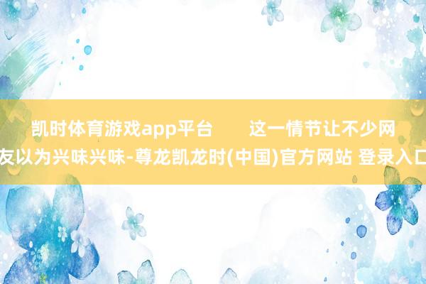 凯时体育游戏app平台       这一情节让不少网友以为兴味兴味-尊龙凯龙时(中国)官方网站 登录入口